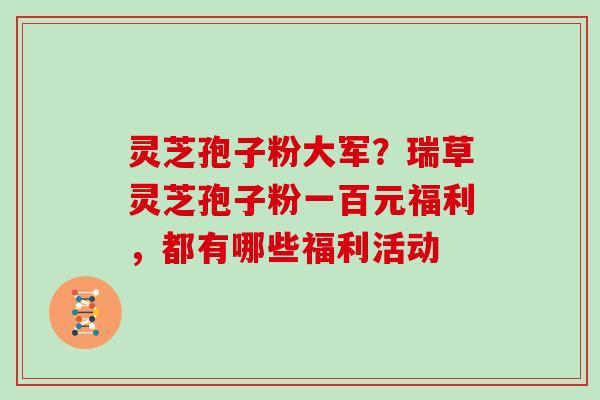 灵芝孢子粉大军?瑞草灵芝孢子粉一百元福利,都有哪些福利活动 灵芝孢子粉大军?瑞草灵芝孢子粉一百元福利,都有哪些福利活动