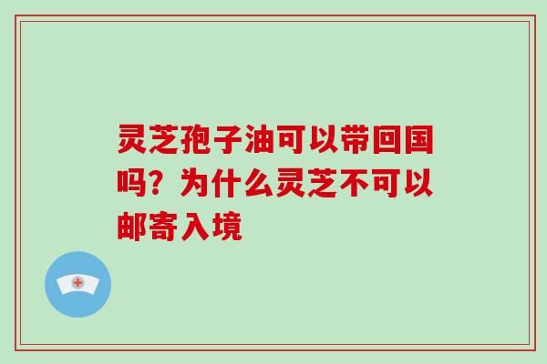 灵芝孢子油可以带回国吗?为什么灵芝不可以邮寄入境 灵芝孢子油可以带回国吗?为什么灵芝不可以邮寄入境