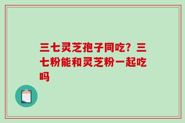 三七灵芝孢子同吃？三七粉能和灵芝粉一起吃吗
