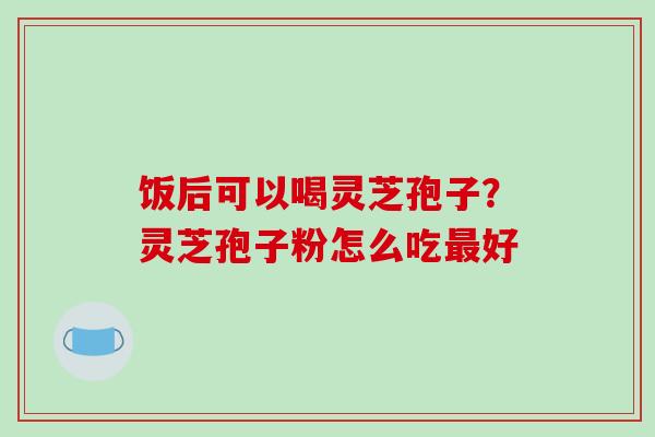 饭后可以喝灵芝孢子？灵芝孢子粉怎么吃好