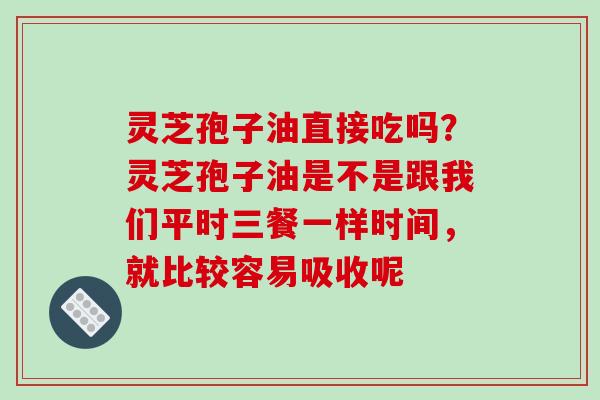 灵芝孢子油直接吃吗？灵芝孢子油是不是跟我们平时三餐一样时间，就比较容易吸收呢