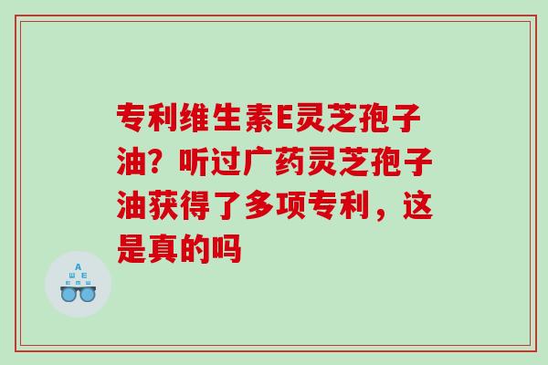 专利维生素E灵芝孢子油？听过广药灵芝孢子油获得了多项专利，这是真的吗