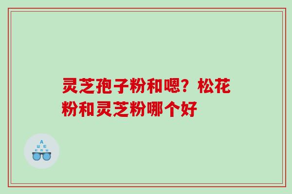 灵芝孢子粉和嗯？松花粉和灵芝粉哪个好