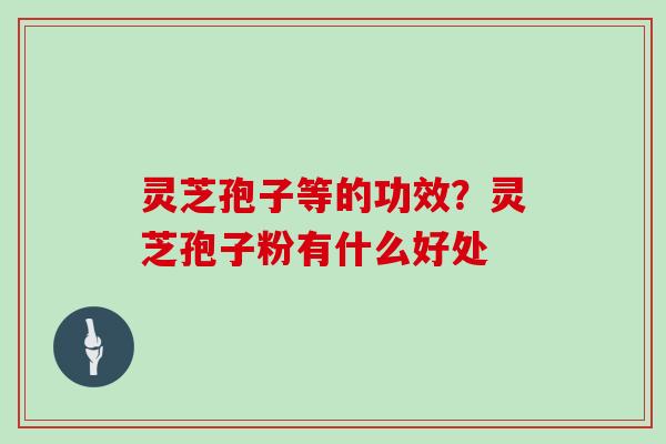 灵芝孢子等的功效？灵芝孢子粉有什么好处