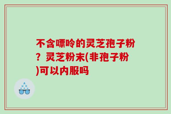 不含嘌呤的灵芝孢子粉？灵芝粉末(非孢子粉)可以内服吗