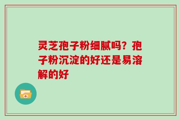 灵芝孢子粉细腻吗?孢子粉沉淀的好还是易溶解的好 灵芝孢子粉细腻吗?孢子粉沉淀的好还是易溶解的好