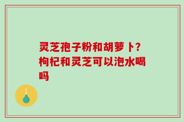 灵芝孢子粉和胡萝卜？枸杞和灵芝可以泡水喝吗