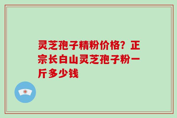 灵芝孢子精粉价格？正宗长白山灵芝孢子粉一斤多少钱