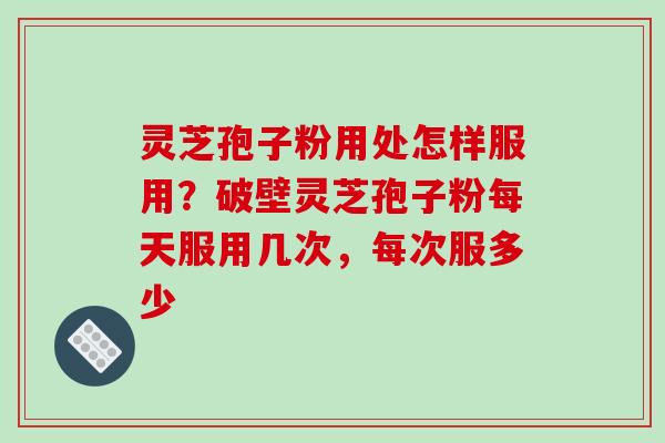 灵芝孢子粉用处怎样服用？破壁灵芝孢子粉每天服用几次，每次服多少