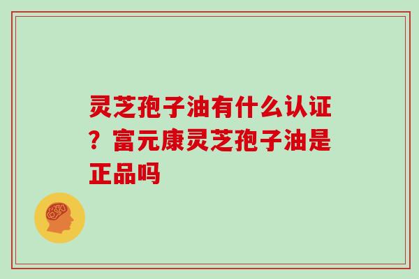 灵芝孢子油有什么认证？富元康灵芝孢子油是正品吗