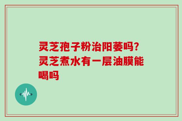 灵芝孢子粉阳萎吗?灵芝煮水有一层油膜能喝吗 灵芝孢子粉阳萎吗?灵芝煮水有一层油膜能喝吗