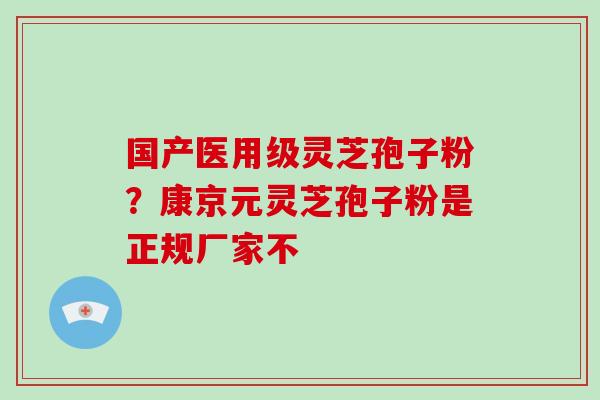 国产医用级灵芝孢子粉?康京元灵芝孢子粉是正规厂家不 国产医用级灵芝孢子粉?康京元灵芝孢子粉是正规厂家不