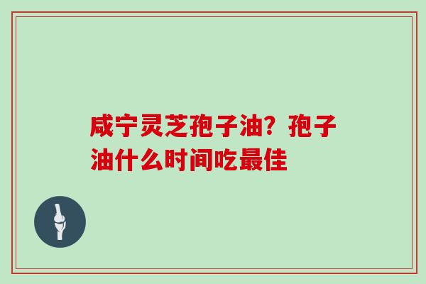 咸宁灵芝孢子油?孢子油什么时间吃佳 咸宁灵芝孢子油?孢子油什么时间吃佳