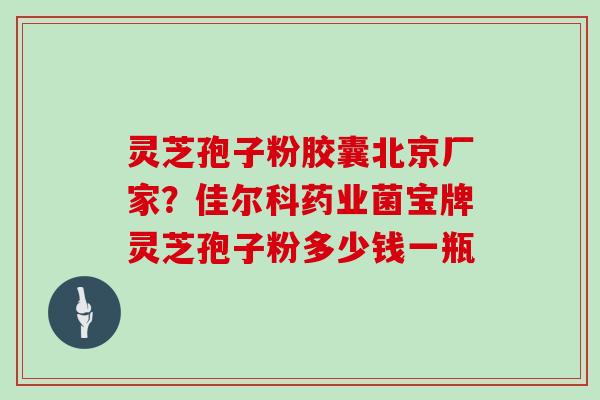 灵芝孢子粉胶囊北京厂家?佳尔科药业菌宝牌灵芝孢子粉多少钱一瓶 灵芝孢子粉胶囊北京厂家?佳尔科药业菌宝牌灵芝孢子粉多少钱一瓶