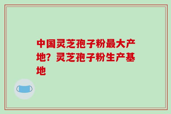 中国灵芝孢子粉大产地?灵芝孢子粉生产基地 中国灵芝孢子粉大产地?灵芝孢子粉生产基地