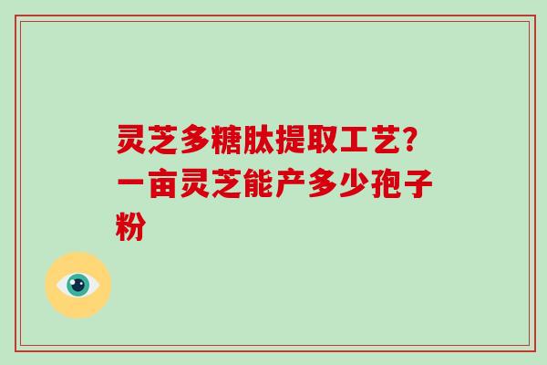灵芝多糖肽提取工艺?一亩灵芝能产多少孢子粉 灵芝多糖肽提取工艺?一亩灵芝能产多少孢子粉