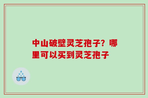 中山破壁灵芝孢子?哪里可以买到灵芝孢子 中山破壁灵芝孢子?哪里可以买到灵芝孢子