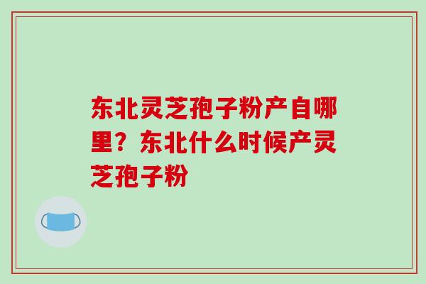 东北灵芝孢子粉产自哪里？东北什么时候产灵芝孢子粉