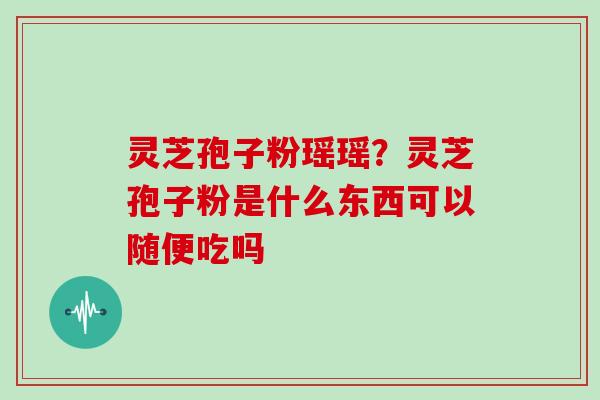 灵芝孢子粉瑶瑶?灵芝孢子粉是什么东西可以随便吃吗 灵芝孢子粉瑶瑶?灵芝孢子粉是什么东西可以随便吃吗