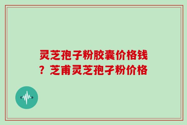 灵芝孢子粉胶囊价格钱？芝甫灵芝孢孑粉价格