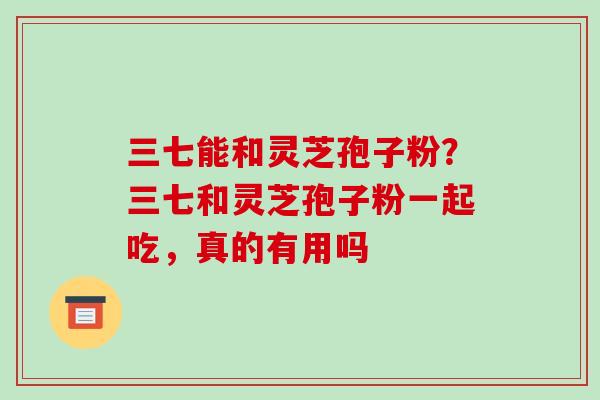 三七能和灵芝孢子粉?三七和灵芝孢子粉一起吃,真的有用吗 三七能和灵芝孢子粉?三七和灵芝孢子粉一起吃,真的有用吗