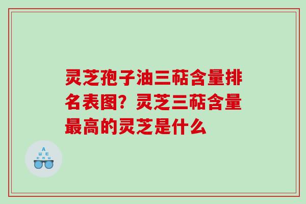 灵芝孢子油三萜含量排名表图？灵芝三萜含量高的灵芝是什么