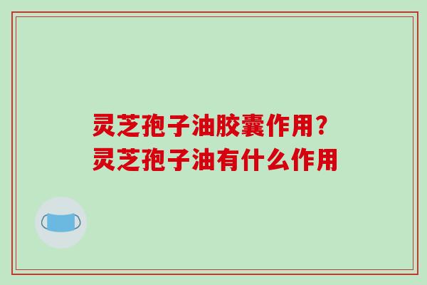 灵芝孢子油胶囊作用?灵芝孢子油有什么作用 灵芝孢子油胶囊作用?灵芝孢子油有什么作用