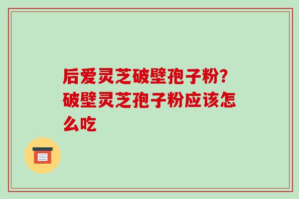 后爱灵芝破壁孢子粉?破壁灵芝孢子粉应该怎么吃 后爱灵芝破壁孢子粉?破壁灵芝孢子粉应该怎么吃