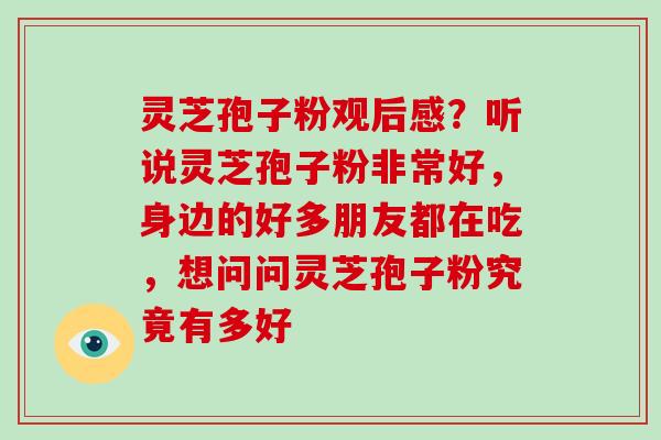 灵芝孢子粉观后感?听说灵芝孢子粉非常好,身边的好多朋友都在吃,想问问灵芝孢子粉究竟有多好 灵芝孢子粉观后感?听说灵芝孢子粉非常好,身边的好多朋友都在吃,想问问灵芝孢子粉究竟有多好