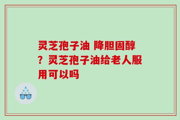 灵芝孢子油 降?灵芝孢子油给老人服用可以吗 灵芝孢子油 降?灵芝孢子油给老人服用可以吗