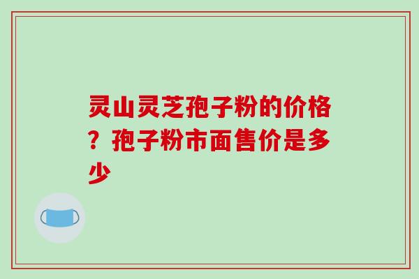 灵山灵芝孢子粉的价格?孢子粉市面售价是多少 灵山灵芝孢子粉的价格?孢子粉市面售价是多少