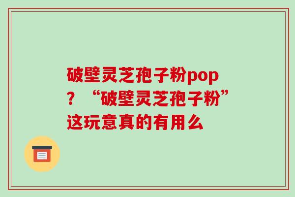 破壁灵芝孢子粉pop?“破壁灵芝孢子粉”这玩意真的有用么 破壁灵芝孢子粉pop?“破壁灵芝孢子粉”这玩意真的有用么