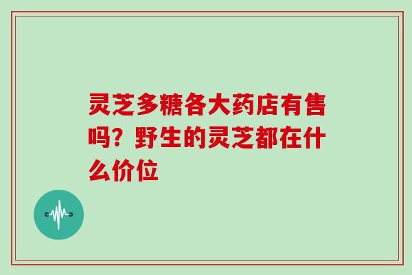 灵芝多糖各大药店有售吗?野生的灵芝都在什么价位 灵芝多糖各大药店有售吗?野生的灵芝都在什么价位