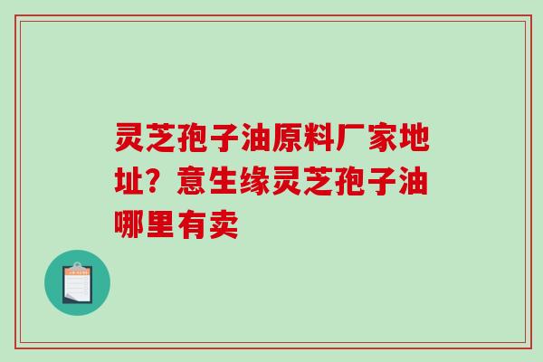 灵芝孢子油原料厂家地址？意生缘灵芝孢子油哪里有卖