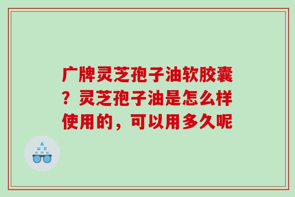 广牌灵芝孢子油软胶囊？灵芝孢子油是怎么样使用的，可以用多久呢