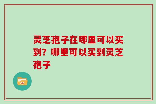灵芝孢子在哪里可以买到?哪里可以买到灵芝孢子 灵芝孢子在哪里可以买到?哪里可以买到灵芝孢子
