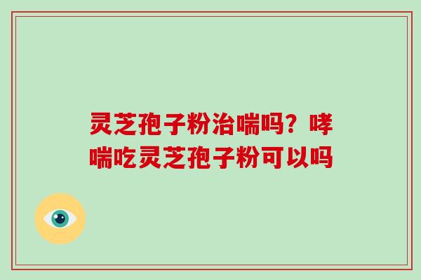 灵芝孢子粉喘吗?吃灵芝孢子粉可以吗 灵芝孢子粉喘吗?吃灵芝孢子粉可以吗