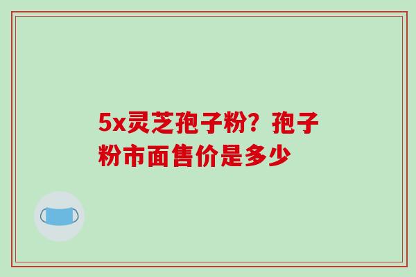 5x灵芝孢子粉?孢子粉市面售价是多少 5x灵芝孢子粉?孢子粉市面售价是多少