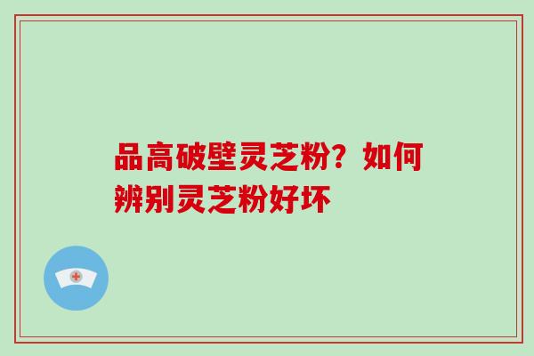 品高破壁灵芝粉?如何辨别灵芝粉好坏 品高破壁灵芝粉?如何辨别灵芝粉好坏