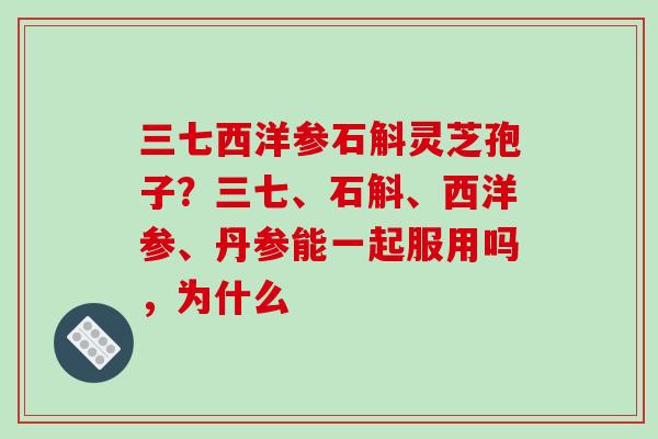 三七西洋参石斛灵芝孢子?三七、石斛、西洋参、丹参能一起服用吗,为什么 三七西洋参石斛灵芝孢子?三七、石斛、西洋参、丹参能一起服用吗,为什么