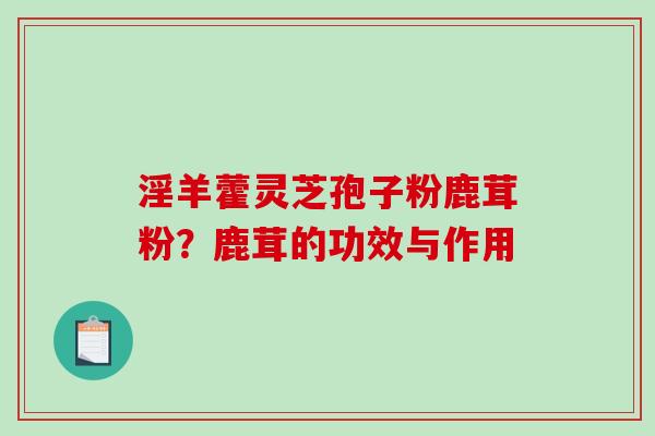 淫羊藿灵芝孢子粉鹿茸粉?鹿茸的功效与作用 淫羊藿灵芝孢子粉鹿茸粉?鹿茸的功效与作用