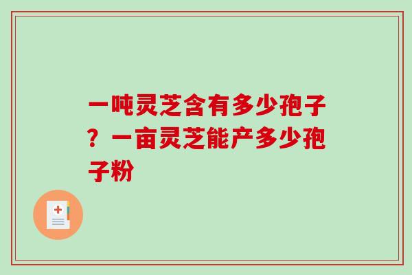 一吨灵芝含有多少孢子?一亩灵芝能产多少孢子粉 一吨灵芝含有多少孢子?一亩灵芝能产多少孢子粉