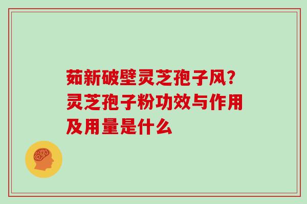 茹新破壁灵芝孢子风?灵芝孢子粉功效与作用及用量是什么 茹新破壁灵芝孢子风?灵芝孢子粉功效与作用及用量是什么