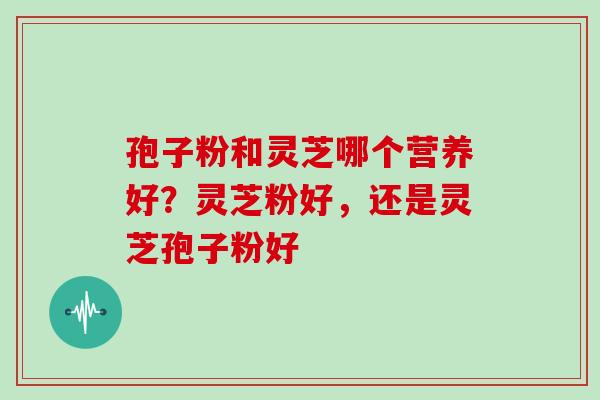 孢子粉和灵芝哪个营养好?灵芝粉好,还是灵芝孢子粉好 孢子粉和灵芝哪个营养好?灵芝粉好,还是灵芝孢子粉好