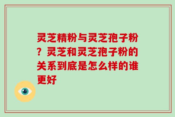 灵芝精粉与灵芝孢子粉?灵芝和灵芝孢子粉的关系到底是怎么样的谁更好 灵芝精粉与灵芝孢子粉?灵芝和灵芝孢子粉的关系到底是怎么样的谁更好