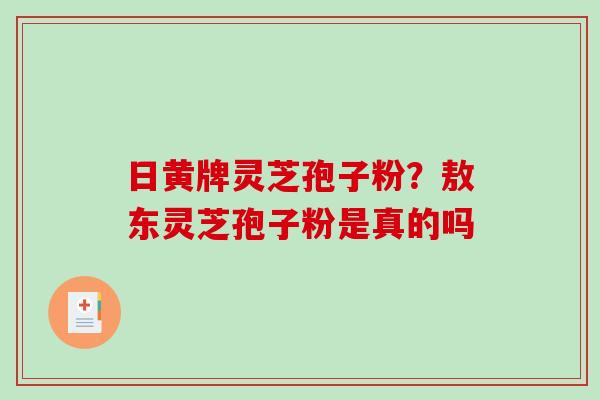 日黄牌灵芝孢子粉?敖东灵芝孢子粉是真的吗 日黄牌灵芝孢子粉?敖东灵芝孢子粉是真的吗
