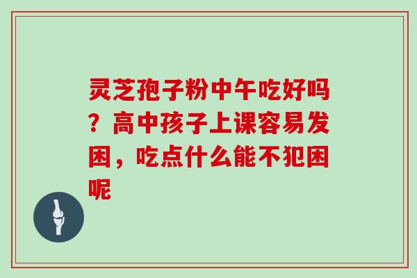 灵芝孢子粉中午吃好吗?高中孩子上课容易发困,吃点什么能不犯困呢 灵芝孢子粉中午吃好吗?高中孩子上课容易发困,吃点什么能不犯困呢