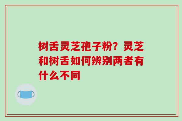 树舌灵芝孢子粉？灵芝和树舌如何辨别两者有什么不同