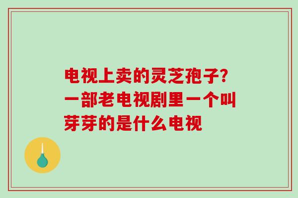 电视上卖的灵芝孢子？一部老电视剧里一个叫芽芽的是什么电视