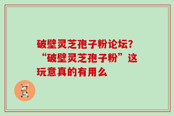 破壁灵芝孢子粉论坛？“破壁灵芝孢子粉”这玩意真的有用么